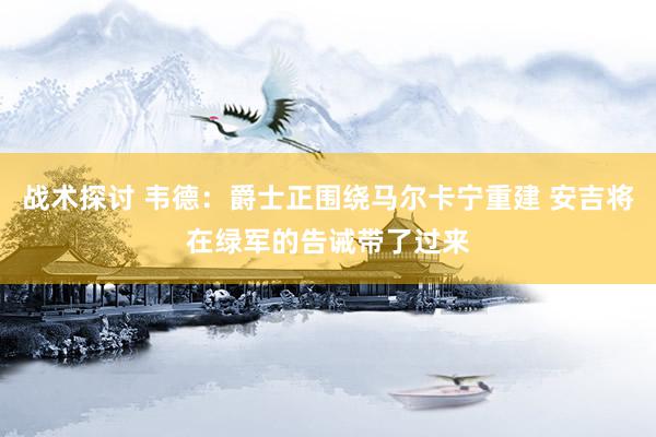 战术探讨 韦德：爵士正围绕马尔卡宁重建 安吉将在绿军的告诫带了过来