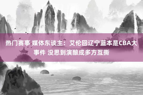 热门赛事 媒体东谈主：艾伦回辽宁蓝本是CBA大事件 没思到演酿成多方互撕