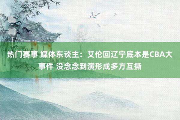 热门赛事 媒体东谈主：艾伦回辽宁底本是CBA大事件 没念念到演形成多方互撕