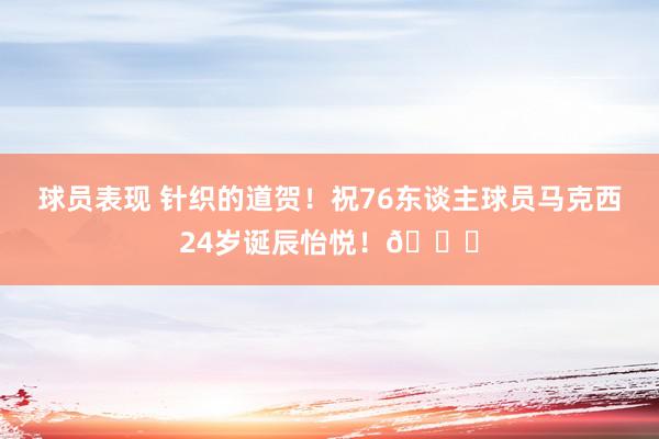 球员表现 针织的道贺！祝76东谈主球员马克西24岁诞辰怡悦！🎂