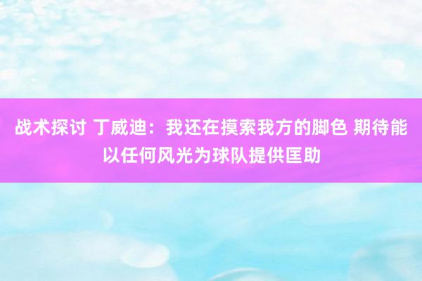 战术探讨 丁威迪：我还在摸索我方的脚色 期待能以任何风光为球队提供匡助