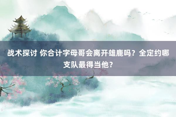 战术探讨 你合计字母哥会离开雄鹿吗？全定约哪支队最得当他？