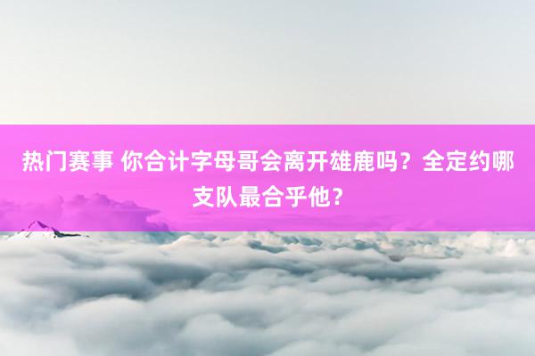 热门赛事 你合计字母哥会离开雄鹿吗？全定约哪支队最合乎他？