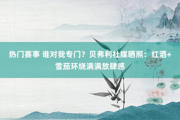 热门赛事 谁对我专门？贝弗利社媒晒照：红酒+雪茄环绕满满放肆感