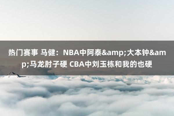 热门赛事 马健：NBA中阿泰&大本钟&马龙肘子硬 CBA中刘玉栋和我的也硬