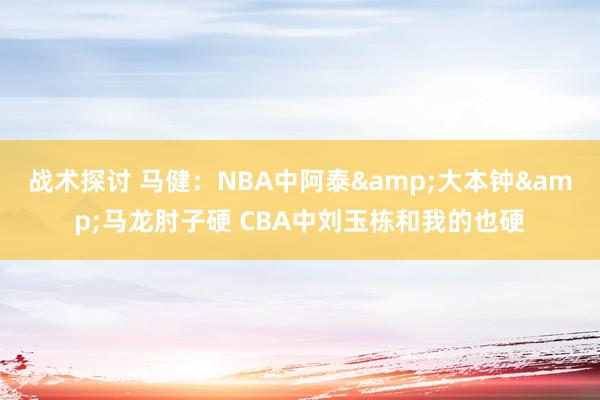 战术探讨 马健：NBA中阿泰&大本钟&马龙肘子硬 CBA中刘玉栋和我的也硬