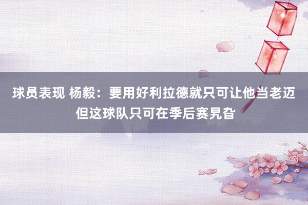 球员表现 杨毅：要用好利拉德就只可让他当老迈 但这球队只可在季后赛旯旮