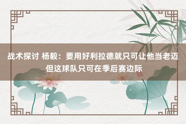 战术探讨 杨毅：要用好利拉德就只可让他当老迈 但这球队只可在季后赛边际