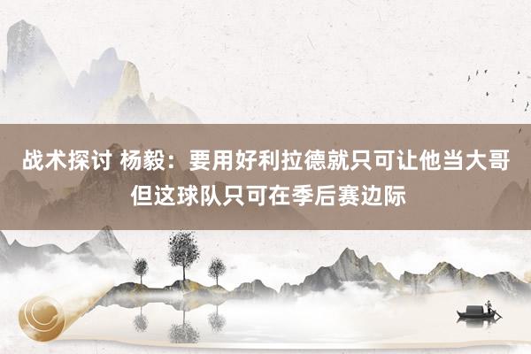 战术探讨 杨毅：要用好利拉德就只可让他当大哥 但这球队只可在季后赛边际