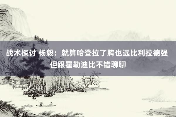 战术探讨 杨毅：就算哈登拉了胯也远比利拉德强 但跟霍勒迪比不错聊聊