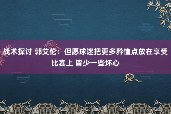 战术探讨 郭艾伦：但愿球迷把更多矜恤点放在享受比赛上 皆少一些坏心