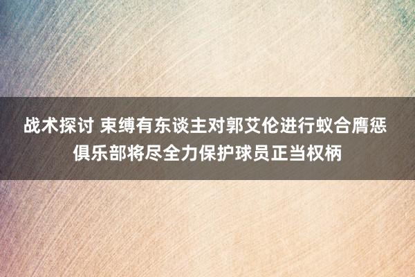 战术探讨 束缚有东谈主对郭艾伦进行蚁合膺惩 俱乐部将尽全力保护球员正当权柄