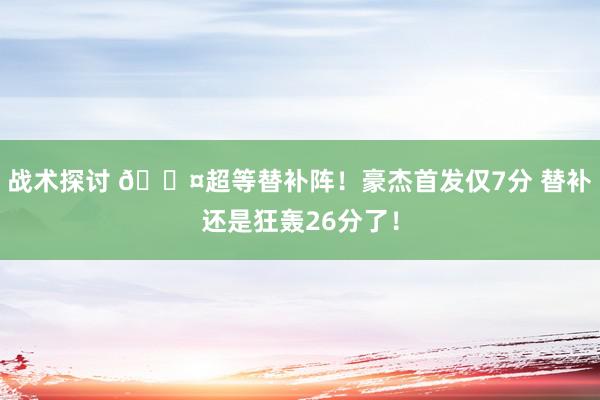 战术探讨 😤超等替补阵！豪杰首发仅7分 替补还是狂轰26分了！