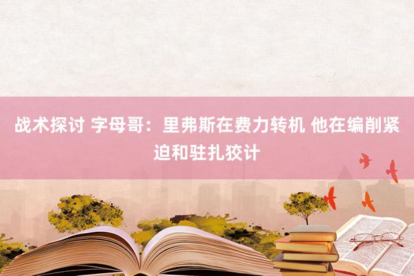 战术探讨 字母哥：里弗斯在费力转机 他在编削紧迫和驻扎狡计