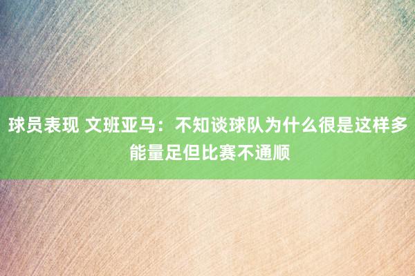 球员表现 文班亚马：不知谈球队为什么很是这样多 能量足但比赛不通顺