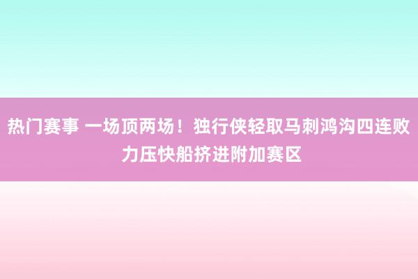 热门赛事 一场顶两场！独行侠轻取马刺鸿沟四连败 力压快船挤进附加赛区