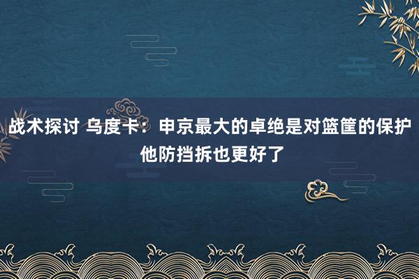 战术探讨 乌度卡：申京最大的卓绝是对篮筐的保护 他防挡拆也更好了