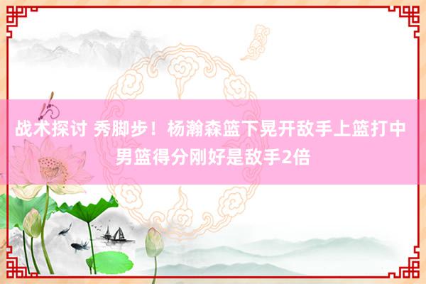 战术探讨 秀脚步！杨瀚森篮下晃开敌手上篮打中 男篮得分刚好是敌手2倍