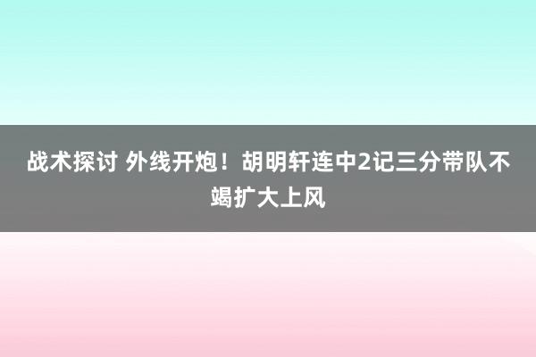 战术探讨 外线开炮！胡明轩连中2记三分带队不竭扩大上风