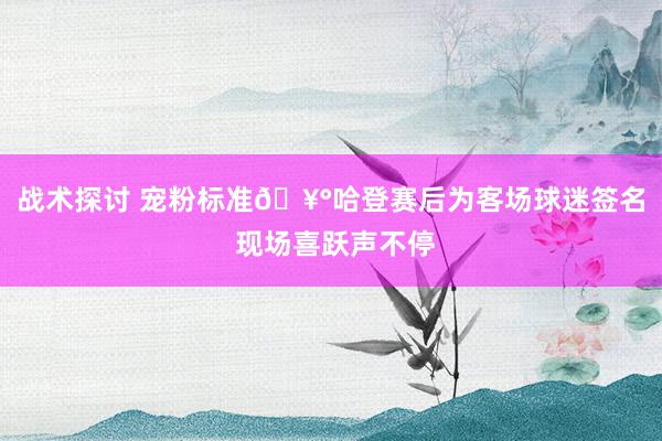 战术探讨 宠粉标准🥰哈登赛后为客场球迷签名 现场喜跃声不停