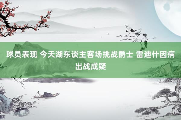 球员表现 今天湖东谈主客场挑战爵士 雷迪什因病出战成疑