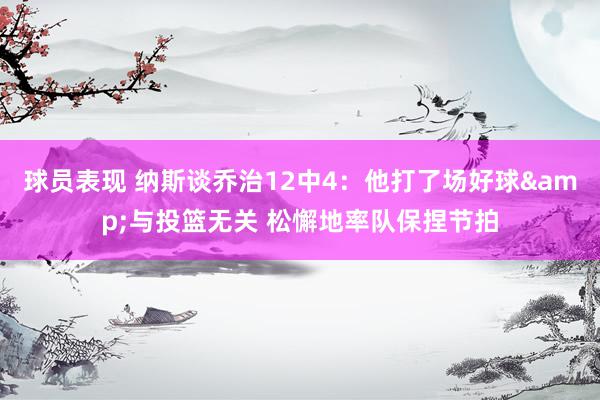 球员表现 纳斯谈乔治12中4：他打了场好球&与投篮无关 松懈地率队保捏节拍