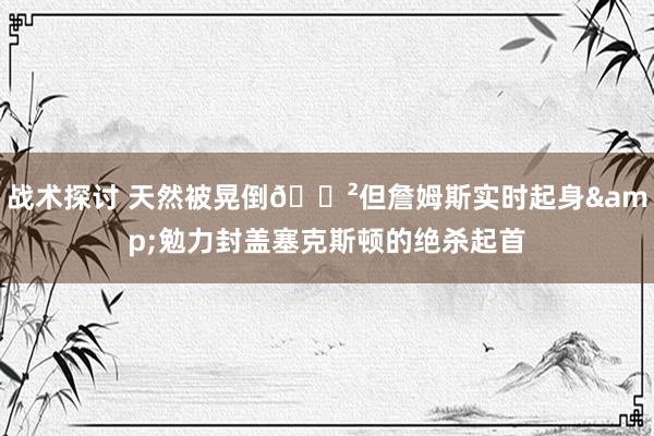 战术探讨 天然被晃倒😲但詹姆斯实时起身&勉力封盖塞克斯顿的绝杀起首