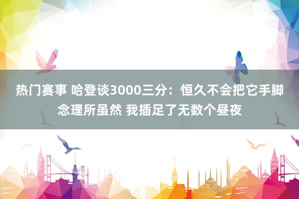 热门赛事 哈登谈3000三分：恒久不会把它手脚念理所虽然 我插足了无数个昼夜