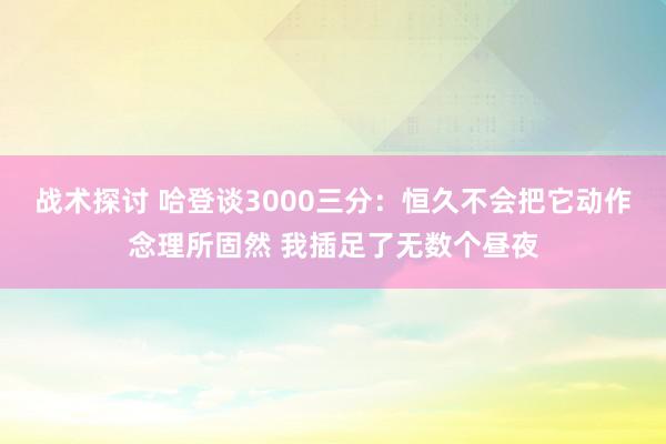 战术探讨 哈登谈3000三分：恒久不会把它动作念理所固然 我插足了无数个昼夜