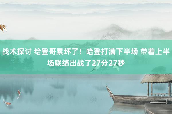 战术探讨 给登哥累坏了！哈登打满下半场 带着上半场联络出战了27分27秒