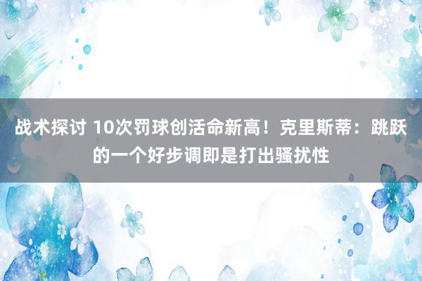 战术探讨 10次罚球创活命新高！克里斯蒂：跳跃的一个好步调即是打出骚扰性