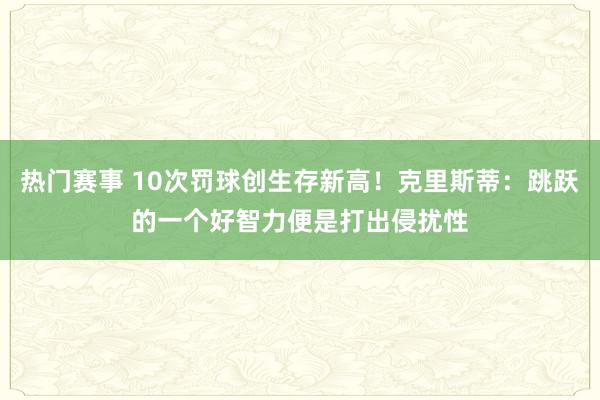 热门赛事 10次罚球创生存新高！克里斯蒂：跳跃的一个好智力便是打出侵扰性