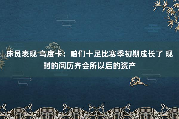 球员表现 乌度卡：咱们十足比赛季初期成长了 现时的阅历齐会所以后的资产