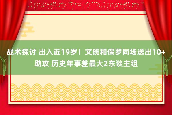 战术探讨 出入近19岁！文班和保罗同场送出10+助攻 历史年事差最大2东谈主组