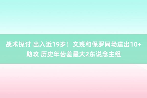 战术探讨 出入近19岁！文班和保罗同场送出10+助攻 历史年齿差最大2东说念主组