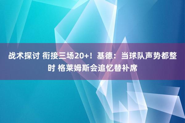 战术探讨 衔接三场20+！基德：当球队声势都整时 格莱姆斯会追忆替补席