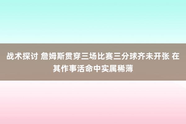 战术探讨 詹姆斯贯穿三场比赛三分球齐未开张 在其作事活命中实属稀薄