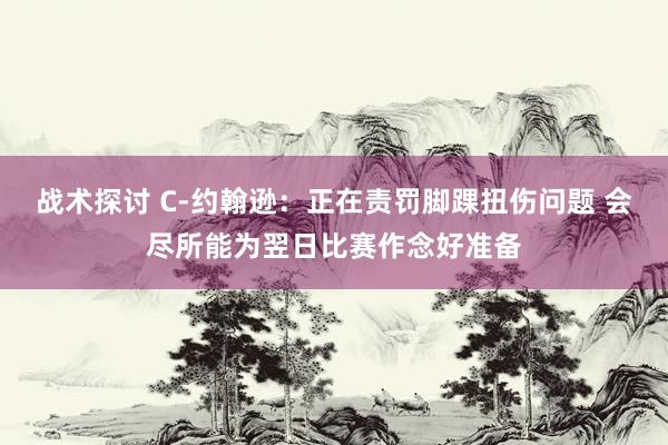 战术探讨 C-约翰逊：正在责罚脚踝扭伤问题 会尽所能为翌日比赛作念好准备