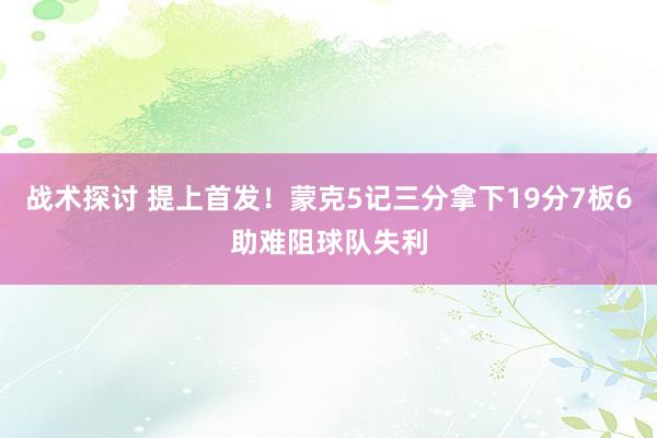 战术探讨 提上首发！蒙克5记三分拿下19分7板6助难阻球队失利