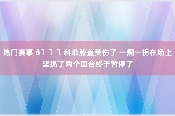 热门赛事 😐科菲膝盖受伤了 一瘸一拐在场上坚抓了两个回合终于暂停了