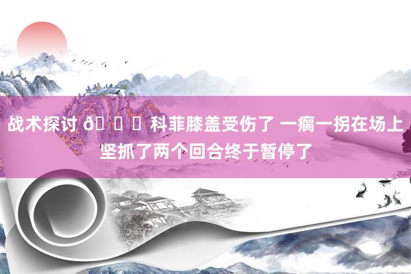 战术探讨 😐科菲膝盖受伤了 一瘸一拐在场上坚抓了两个回合终于暂停了