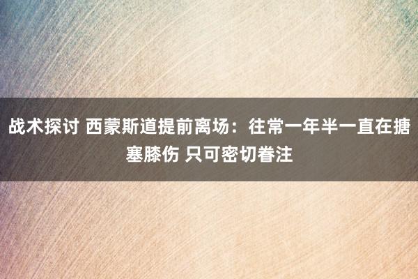 战术探讨 西蒙斯道提前离场：往常一年半一直在搪塞膝伤 只可密切眷注