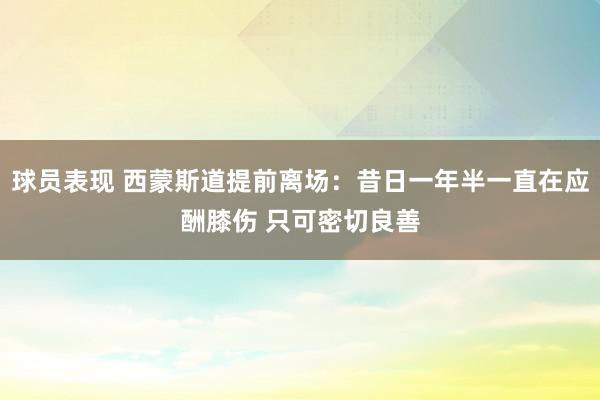 球员表现 西蒙斯道提前离场：昔日一年半一直在应酬膝伤 只可密切良善