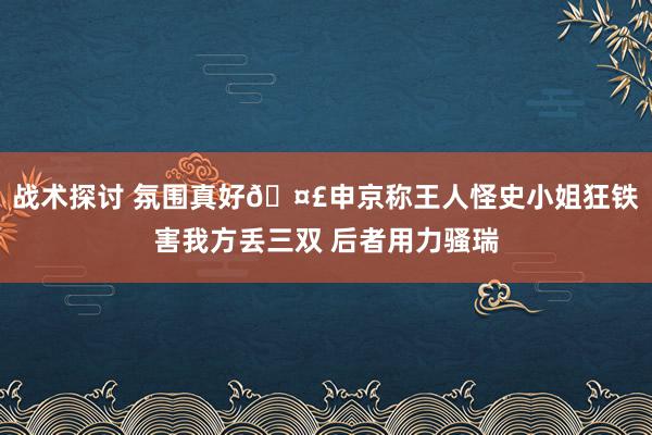 战术探讨 氛围真好🤣申京称王人怪史小姐狂铁害我方丢三双 后者用力骚瑞