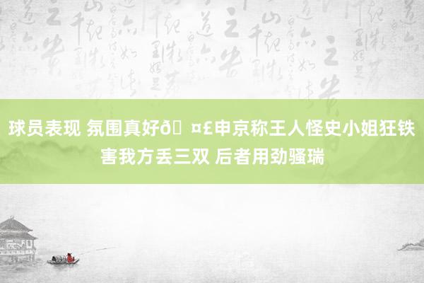 球员表现 氛围真好🤣申京称王人怪史小姐狂铁害我方丢三双 后者用劲骚瑞