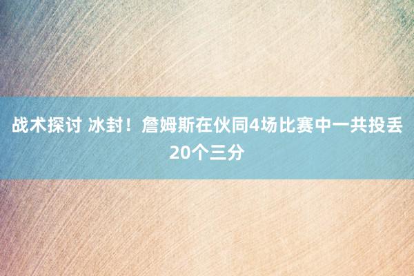 战术探讨 冰封！詹姆斯在伙同4场比赛中一共投丢20个三分