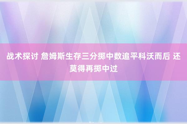 战术探讨 詹姆斯生存三分掷中数追平科沃而后 还莫得再掷中过