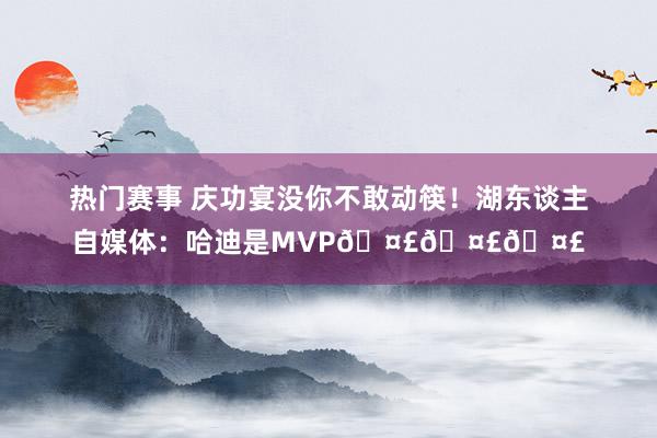 热门赛事 庆功宴没你不敢动筷！湖东谈主自媒体：哈迪是MVP🤣🤣🤣