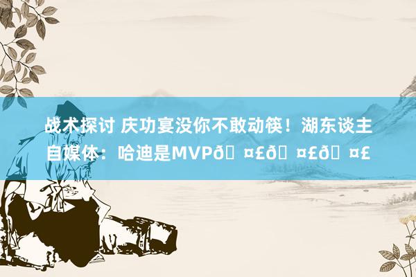 战术探讨 庆功宴没你不敢动筷！湖东谈主自媒体：哈迪是MVP🤣🤣🤣