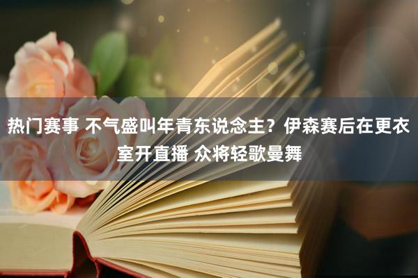 热门赛事 不气盛叫年青东说念主？伊森赛后在更衣室开直播 众将轻歌曼舞